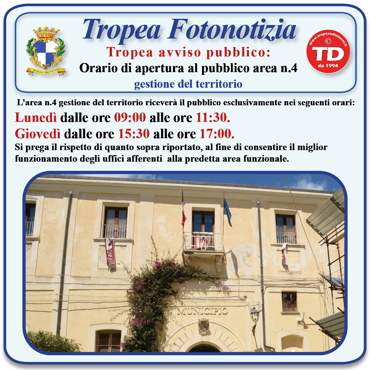 #tropeanite: L’area n.4 gestione del territorio riceverà il pubblico esclusivamente nei seguenti orari: Lunedì dalle ore 09:00 alle ore 11:30. Giovedì dalle ore 15:30 alle ore 17:00. Si prega il rispetto di quanto sopra riportato, al fine di consentire il miglior funzionamento degli uffici afferenti alla predetta area funzionale. 